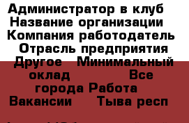 Администратор в клуб › Название организации ­ Компания-работодатель › Отрасль предприятия ­ Другое › Минимальный оклад ­ 23 000 - Все города Работа » Вакансии   . Тыва респ.